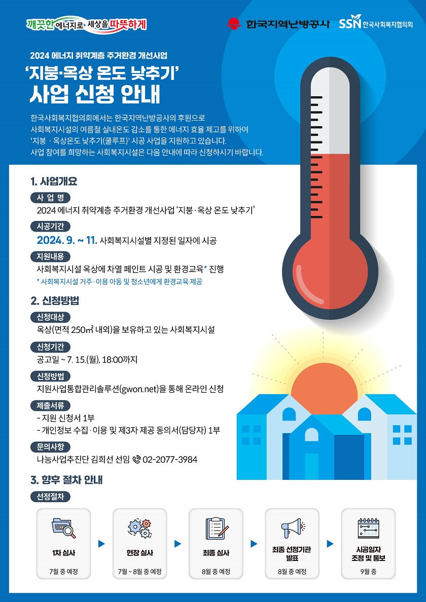 한국사회복지협의회와 한국지역난방공사는 사회복지시설의 여름철 실내온도 감소를 통한 에너지 효율 제고를 위해, <지붕·옥상 온도 낮추기(쿨루프)> 시공 사업을 추진합니다.    가. 사업개요    ○ 사 업 명: 2024 에너지 취약계층 주거환경 개선사업 ‘지붕？옥상 온도 낮추기’    ○ 사업기간: 2024. 9. ~ 11.    ○ 사업대상: 옥상을 보유하고 있는 사회복지시설    ○ 사업내용: 사회복지시설 옥상에 차열 페인트 시공 및 환경교육 진행   나. 신청방법    ○ 신청대상: 옥상을 보유하고 있는 사회복지시설    ○ 신청기간: 공고일 ~ 7. 15.(월), 18:00까지    ○ 신청방법: 지원사업통합관리솔루션(gwon.net/지붕옥상온도낮추기)을 통해 온라인 신청    ○ 제출서류: 지원신청서 1부, 개인정보 수집？이용 및 제3자 제공 동의서 1부    ○ 문의사항: 나눔사업추진단 김희선 선임(☎ 02-2077-3984)